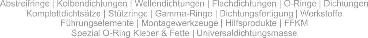 Abstreifringe | Kolbendichtungen | Wellendichtungen | Flachdichtungen | O-Ringe | DichtungenKomplettdichtsätze | Stützringe | Gamma-Ringe | Dichtungsfertigung | Werkstoffe Führungselemente | Montagewerkzeuge | Hilfsprodukte | FFKMSpezial O-Ring Kleber & Fette | Universaldichtungsmasse